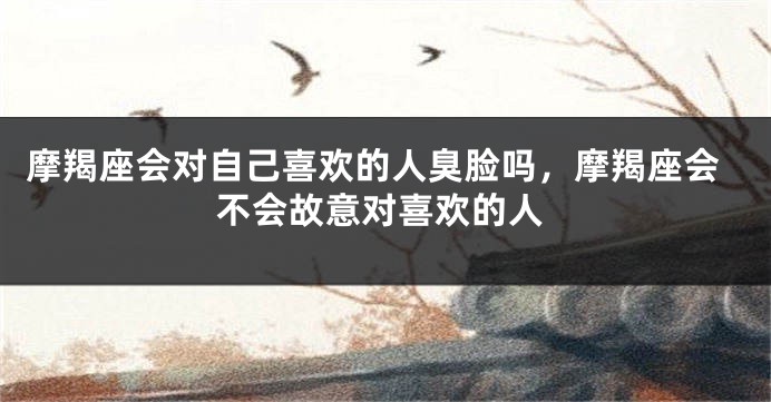摩羯座会对自己喜欢的人臭脸吗，摩羯座会不会故意对喜欢的人