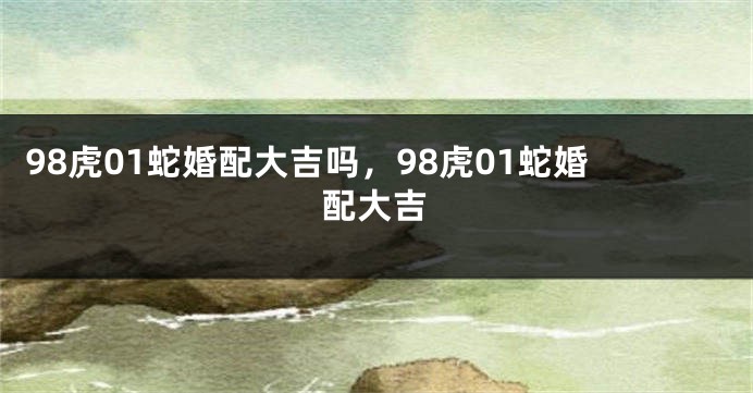 98虎01蛇婚配大吉吗，98虎01蛇婚配大吉