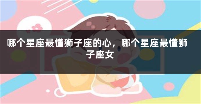 哪个星座最懂狮子座的心，哪个星座最懂狮子座女