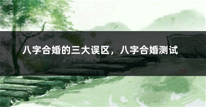 八字合婚的三大误区，八字合婚测试