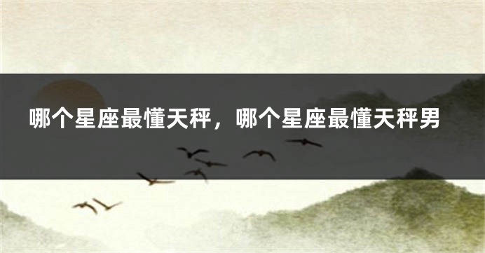 哪个星座最懂天秤,哪个星座最懂天秤男