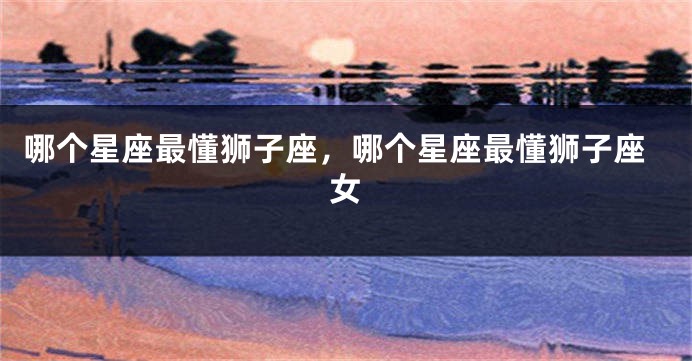 哪个星座最懂狮子座，哪个星座最懂狮子座女