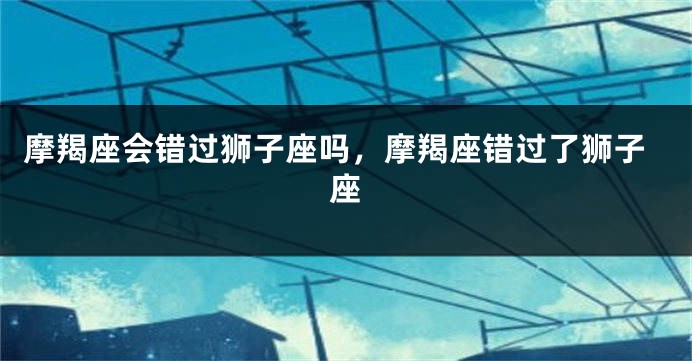 摩羯座会错过狮子座吗，摩羯座错过了狮子座