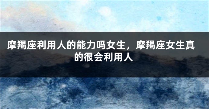 摩羯座利用人的能力吗女生，摩羯座女生真的很会利用人