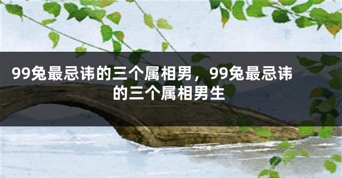 99兔最忌讳的三个属相男,99兔最忌讳的三个属相男生