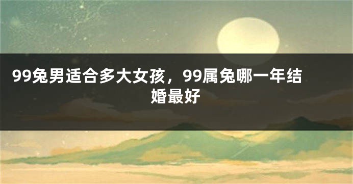 99兔男适合多大女孩，99属兔哪一年结婚最好