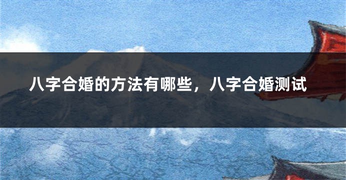 八字合婚的方法有哪些，八字合婚测试