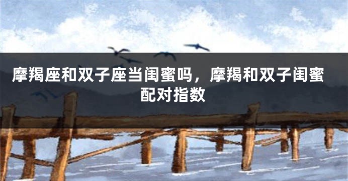 摩羯座和双子座当闺蜜吗，摩羯和双子闺蜜配对指数