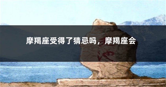 摩羯座受得了猜忌吗，摩羯座会