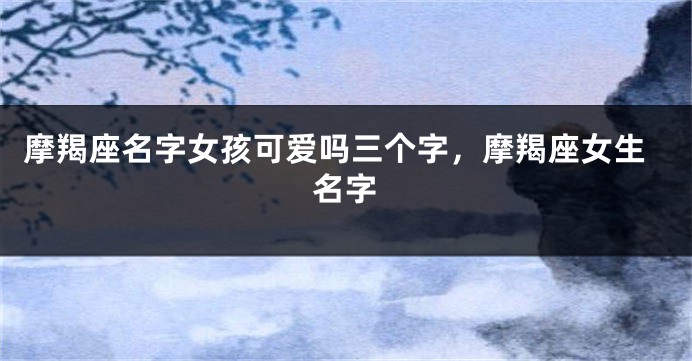 摩羯座名字女孩可爱吗三个字，摩羯座女生名字