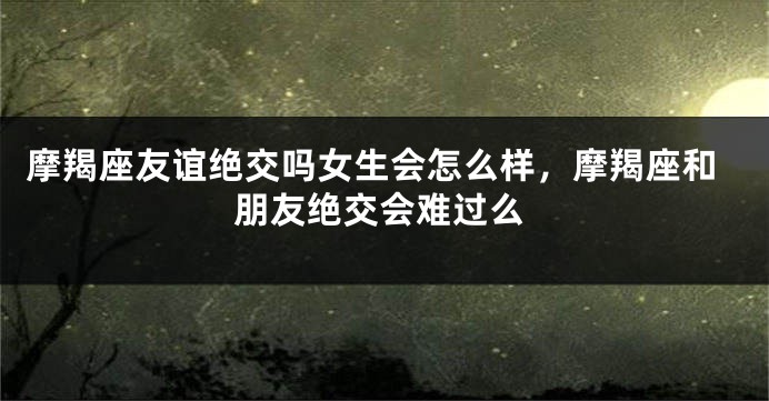摩羯座友谊绝交吗女生会怎么样，摩羯座和朋友绝交会难过么