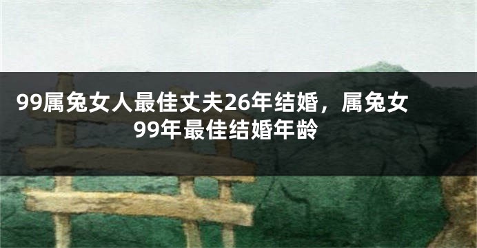 99属兔女人最佳丈夫26年结婚，属兔女99年最佳结婚年龄