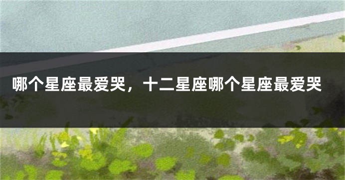 哪个星座最爱哭，十二星座哪个星座最爱哭