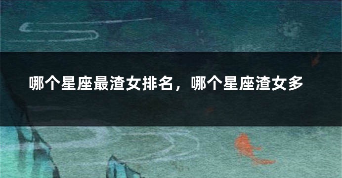 哪个星座最渣女排名，哪个星座渣女多