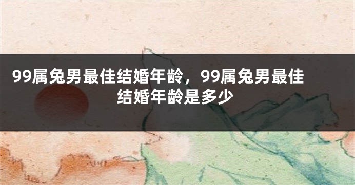 99属兔男最佳结婚年龄，99属兔男最佳结婚年龄是多少