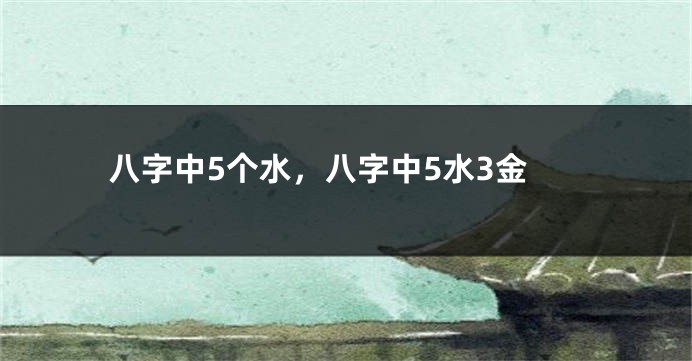 八字中5个水,八字中5水3金