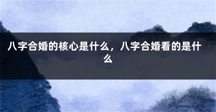 八字合婚的核心是什么，八字合婚看的是什么