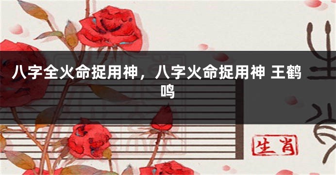 八字全火命捉用神，八字火命捉用神 王鹤鸣