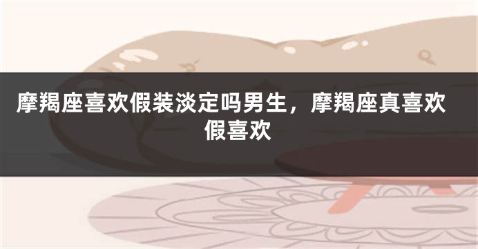 摩羯座喜欢假装淡定吗男生，摩羯座真喜欢假喜欢