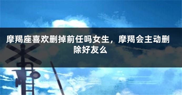 摩羯座喜欢删掉前任吗女生，摩羯会主动删除好友么