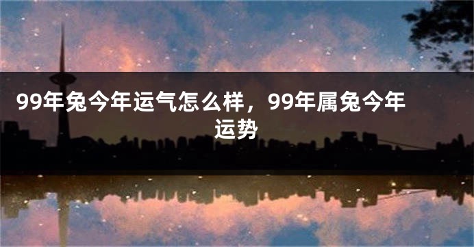 99年兔今年运气怎么样，99年属兔今年运势