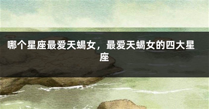 哪个星座最爱天蝎女，最爱天蝎女的四大星座
