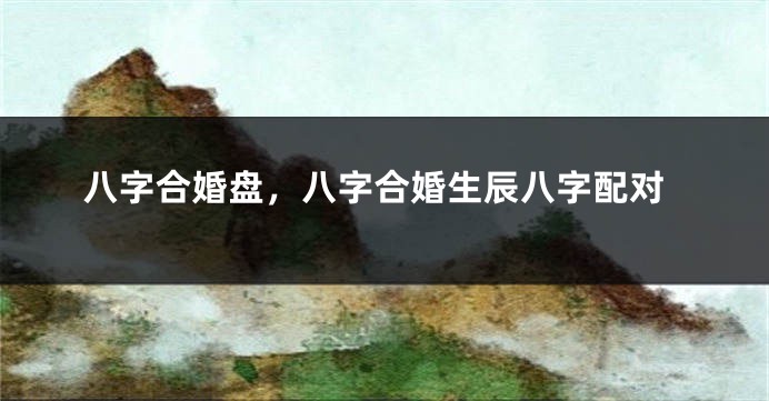 八字合婚盘，八字合婚生辰八字配对
