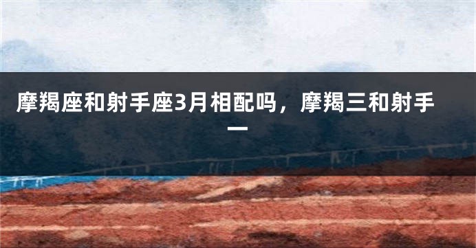 摩羯座和射手座3月相配吗，摩羯三和射手一
