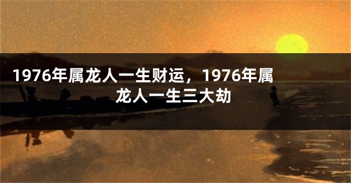 1976年属龙人一生财运，1976年属龙人一生三大劫