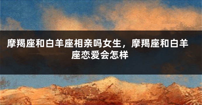 摩羯座和白羊座相亲吗女生，摩羯座和白羊座恋爱会怎样