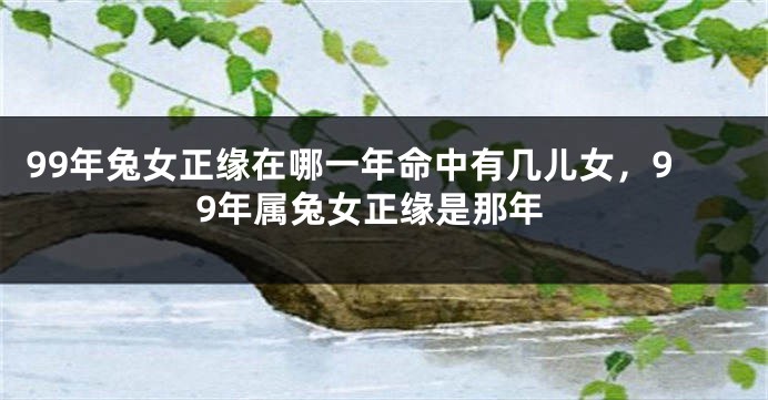99年兔女正缘在哪一年命中有几儿女，99年属兔女正缘是那年