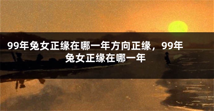 99年兔女正缘在哪一年方向正缘，99年兔女正缘在哪一年