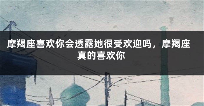 摩羯座喜欢你会透露她很受欢迎吗，摩羯座真的喜欢你