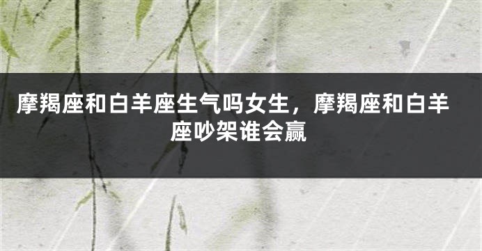 摩羯座和白羊座生气吗女生，摩羯座和白羊座吵架谁会赢