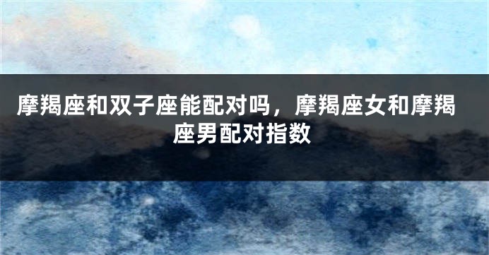 摩羯座和双子座能配对吗,摩羯座女和摩羯座男配对指数