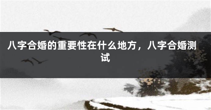 八字合婚的重要性在什么地方，八字合婚测试