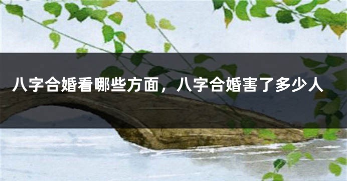 八字合婚看哪些方面，八字合婚害了多少人