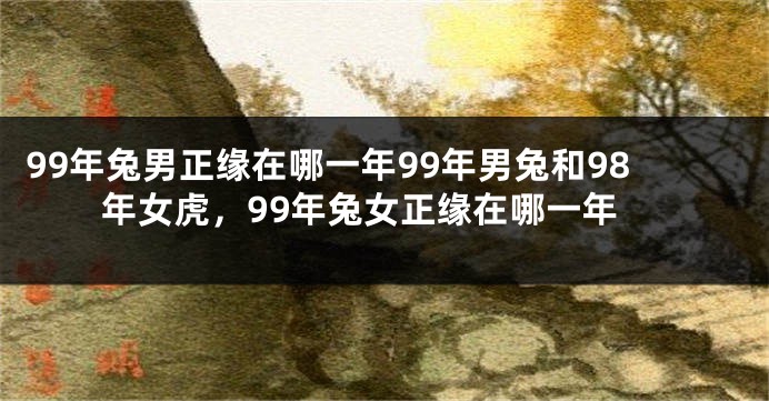 99年兔男正缘在哪一年99年男兔和98年女虎，99年兔女正缘在哪一年