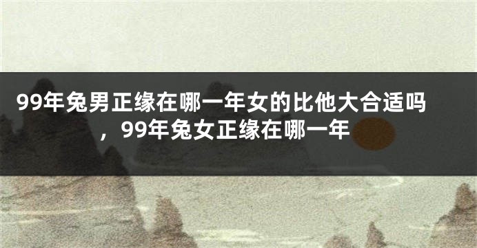 99年兔男正缘在哪一年女的比他大合适吗，99年兔女正缘在哪一年