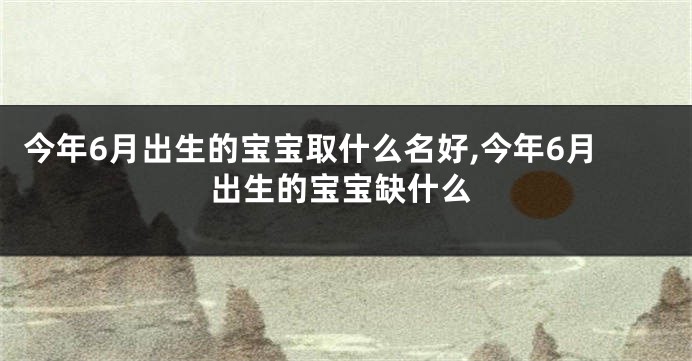 今年6月出生的宝宝取什么名好,今年6月出生的宝宝缺什么