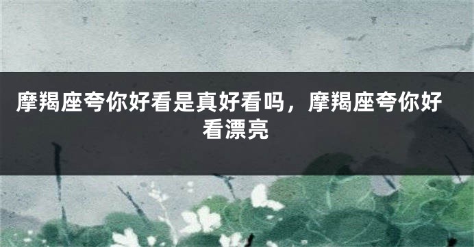 摩羯座夸你好看是真好看吗，摩羯座夸你好看漂亮