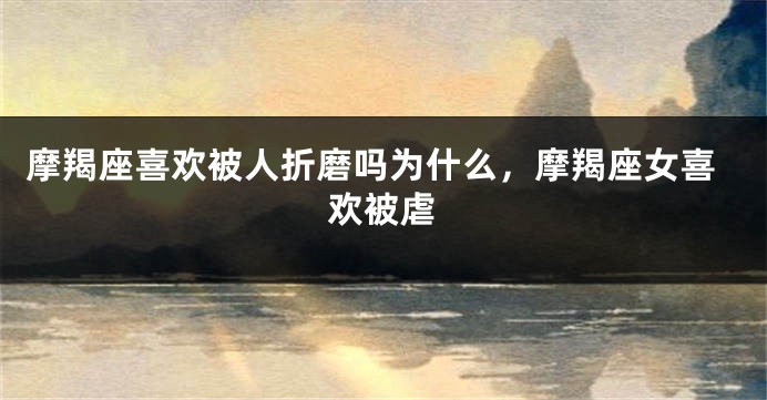 摩羯座喜欢被人折磨吗为什么，摩羯座女喜欢被虐