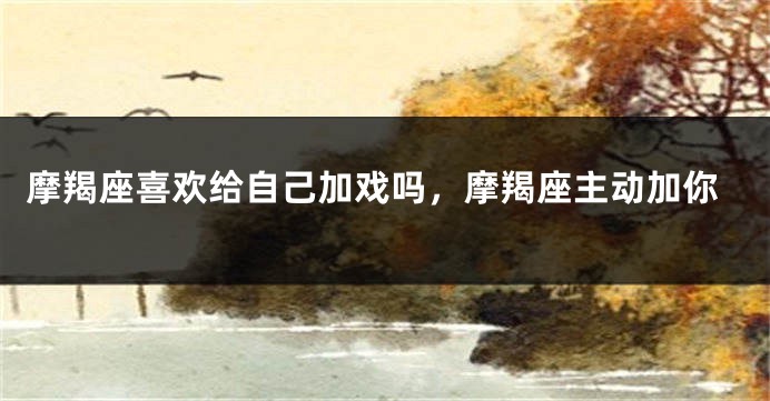 摩羯座喜欢给自己加戏吗，摩羯座主动加你