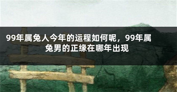 99年属兔人今年的运程如何呢,99年属兔男的正缘在哪年出现
