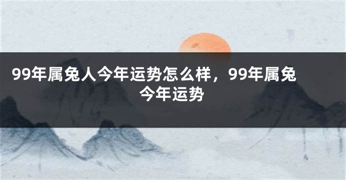 99年属兔人今年运势怎么样,99年属兔今年运势