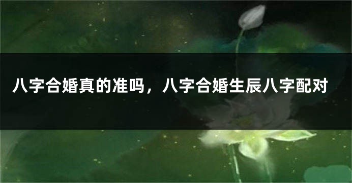 八字合婚真的准吗，八字合婚生辰八字配对