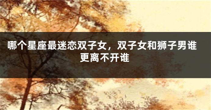 哪个星座最迷恋双子女，双子女和狮子男谁更离不开谁
