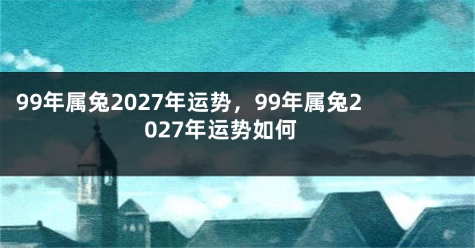 99年属兔2027年运势，99年属兔2027年运势如何
