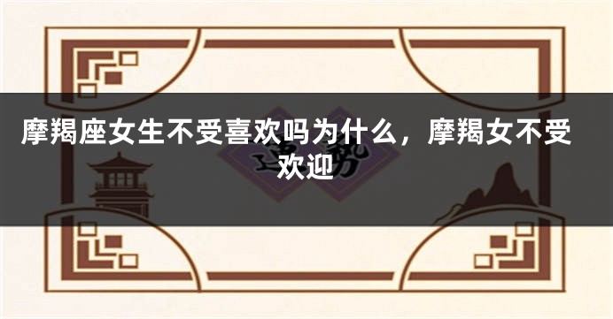摩羯座女生不受喜欢吗为什么，摩羯女不受欢迎