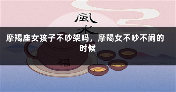 摩羯座女孩子不吵架吗，摩羯女不吵不闹的时候